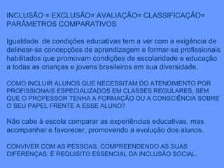 INCLUSÃO = EXCLUSÃO= AVALIAÇÃO= CLASSIFICAÇÃO= PARÂMETROS COMPARATIVOS Igualdade  de condições educativas tem a ver com a exigência de delinear-se concepções de aprendizagem e formar-se profissionais habilitados que promovam condições de escolaridade e educação a todas as crianças e jovens brasileiros em sua diversidade. COMO INCLUIR ALUNOS QUE NECESSITAM DO ATENDIMENTO POR PROFISSIONAIS ESPECIALIZADOS EM CLASSES REGULARES, SEM QUE O PROFESSOR TENHA A FORMAÇÃO OU A CONSCIÊNCIA SOBRE O SEU PAPEL FRENTE A ESSE ALUNO? Não cabe à escola comparar as experiências educativas, mas acompanhar e favorecer, promovendo a evolução dos alunos. CONVIVER COM AS PESSOAS, COMPREENDENDO AS SUAS DIFERENÇAS, É REQUISITO ESSENCIAL DA INCLUSÃO SOCIAL. 