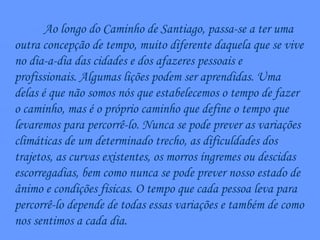 Ao longo do Caminho de Santiago, passa-se a ter uma outra concepção de tempo, muito diferente daquela que se vive no dia-a-dia das cidades e dos afazeres pessoais e profissionais. Algumas lições podem ser aprendidas. Uma delas é que não somos nós que estabelecemos o tempo de fazer o caminho, mas é o próprio caminho que define o tempo que levaremos para percorrê-lo. Nunca se pode prever as variações climáticas de um determinado trecho, as dificuldades dos trajetos, as curvas existentes, os morros íngremes ou descidas escorregadias, bem como nunca se pode prever nosso estado de ânimo e condições físicas. O tempo que cada pessoa leva para percorrê-lo depende de todas essas variações e também de como nos sentimos a cada dia. 