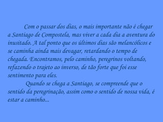 Com o passar dos dias, o mais importante não é chegar a Santiago de Compostela, mas viver a cada dia a aventura do inusitado. A tal ponto que os últimos dias são melancólicos e se caminha ainda mais devagar, retardando o tempo de chegada. Encontramos, pelo caminho, peregrinos voltando, refazendo o trajeto ao inverso, de tão forte que foi esse sentimento para eles. Quando se chega a Santiago, se compreende que o sentido da peregrinação, assim como o sentido de nossa vida, é estar a caminho... 