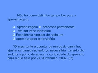 Não há como delimitar tempo fixo para a aprendizagem. Aprendizagem  ►  processo permanente. Tem natureza individual. Experiência singular de cada um. Aprendizagem é provisória. “ O importante é apontar os rumos do caminho, ajustar os passos ao esforço necessário, torná-lo tão sedutor a ponto de aguçar a curiosidade do aprendiz para o que está por vir.”(Hoffmann, 2002: 57) 