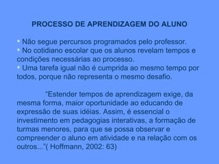 PROCESSO DE APRENDIZAGEM DO ALUNO Não segue percursos programados pelo professor. No cotidiano escolar que os alunos revelam tempos e condições necessárias ao processo. Uma tarefa igual não é cumprida ao mesmo tempo por todos, porque não representa o mesmo desafio. “ Estender tempos de aprendizagem exige, da mesma forma, maior oportunidade ao educando de expressão de suas idéias. Assim, é essencial o investimento em pedagogias interativas, a formação de turmas menores, para que se possa observar e compreender o aluno em atividade e na relação com os outros...”( Hoffmann, 2002: 63) 