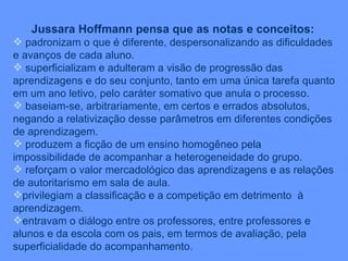 Jussara Hoffmann pensa que as notas e conceitos: padronizam o que é diferente, despersonalizando as dificuldades e avanços de cada aluno. superficializam e adulteram a visão de progressão das aprendizagens e do seu conjunto, tanto em uma única tarefa quanto em um ano letivo, pelo caráter somativo que anula o processo. baseiam-se, arbitrariamente, em certos e errados absolutos, negando a relativização desse parâmetros em diferentes condições de aprendizagem. produzem a ficção de um ensino homogêneo pela impossibilidade de acompanhar a heterogeneidade do grupo. reforçam o valor mercadológico das aprendizagens e as relações de autoritarismo em sala de aula. privilegiam a classificação e a competição em detrimento  à aprendizagem. entravam o diálogo entre os professores, entre professores e alunos e da escola com os pais, em termos de avaliação, pela superficialidade do acompanhamento. 