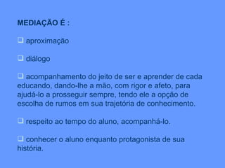 MEDIAÇÃO É : aproximação diálogo acompanhamento do jeito de ser e aprender de cada educando, dando-lhe a mão, com rigor e afeto, para ajudá-lo a prosseguir sempre, tendo ele a opção de escolha de rumos em sua trajetória de conhecimento. respeito ao tempo do aluno, acompanhá-lo.  conhecer o aluno enquanto protagonista de sua história. 