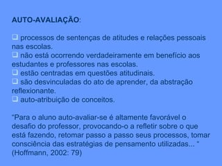 AUTO-AVALIAÇÃO : processos de sentenças de atitudes e relações pessoais nas escolas. não está ocorrendo verdadeiramente em benefício aos estudantes e professores nas escolas. estão centradas em questões atitudinais. são desvinculadas do ato de aprender, da abstração reflexionante. auto-atribuição de conceitos. “ Para o aluno auto-avaliar-se é altamente favorável o desafio do professor, provocando-o a refletir sobre o que está fazendo, retomar passo a passo seus processos, tomar consciência das estratégias de pensamento utilizadas... “  (Hoffmann, 2002: 79) 