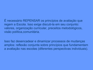 É necessário REPENSAR os princípios de avaliação que regem a Escola. Isso exige discuti-la em seu conjunto: valores, organização curricular, preceitos metodológicos, visão política,comunitária. Isso faz desencadear e dinamizar processos de mudanças amplos: reflexão conjunta sobre princípios que fundamentam a avaliação nas escolas (diferentes perspectivas individuais). 