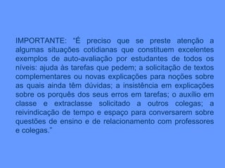 IMPORTANTE: “É preciso que se preste atenção a algumas situações cotidianas que constituem excelentes exemplos de auto-avaliação por estudantes de todos os níveis: ajuda às tarefas que pedem; a solicitação de textos complementares ou novas explicações para noções sobre as quais ainda têm dúvidas; a insistência em explicações sobre os porquês dos seus erros em tarefas; o auxílio em classe e extraclasse solicitado a outros colegas; a reivindicação de tempo e espaço para conversarem sobre questões de ensino e de relacionamento com professores e colegas.” 