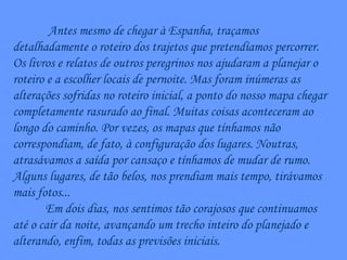 Antes mesmo de chegar à Espanha, traçamos detalhadamente o roteiro dos trajetos que pretendíamos percorrer. Os livros e relatos de outros peregrinos nos ajudaram a planejar o roteiro e a escolher locais de pernoite. Mas foram inúmeras as alterações sofridas no roteiro inicial, a ponto do nosso mapa chegar completamente rasurado ao final. Muitas coisas aconteceram ao longo do caminho. Por vezes, os mapas que tínhamos não correspondiam, de fato, à configuração dos lugares. Noutras, atrasávamos a saída por cansaço e tínhamos de mudar de rumo. Alguns lugares, de tão belos, nos prendiam mais tempo, tirávamos mais fotos... Em dois dias, nos sentimos tão corajosos que continuamos até o cair da noite, avançando um trecho inteiro do planejado e alterando, enfim, todas as previsões iniciais. 