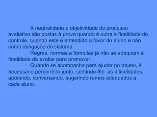 A neutralidade e objetividade do processo avaliativo são postas à prova quando é outra a finalidade do controle, quando este é entendido a favor do aluno e não como obrigação do sistema.  Regras, normas e fórmulas já não se adequam à finalidade de avaliar para promover. Quando se acompanha para ajudar no trajeto, é necessário percorrê-lo junto, sentindo-lhe  as dificuldades, apoiando, conversando, sugerindo rumos adequados a cada aluno. 