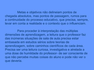 Metas e objetivos não delineiam pontos de chegada absolutos, mas pontos de passagem, rumos para a continuidade do processo educativo, que precisa, sempre, levar em conta a realidade e o contexto que o influenciam. Para proceder à interpretação das múltiplas dimensões de aprendizagem, a leitura que o professor faz das inúmeras situações de sala de aula precisa estar embasada em estudos sérios sobre teorias de aprendizagem, sobre caminhos científicos de cada área. Precisa ser uma leitura curiosa, investigativa e atrelada a uma dose de humildade do professor- de ser consciente de que não percebe muitas coisas do aluno e pode não ver o que deveria. 