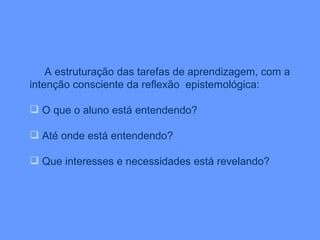 A estruturação das tarefas de aprendizagem, com a intenção consciente da reflexão  epistemológica: O que o aluno está entendendo? Até onde está entendendo? Que interesses e necessidades está revelando? 
