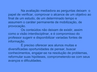 Na avaliação mediadora as perguntas deixam  o papel de verificar, comprovar o alcance de um objetivo ao final de um estudo, de um determinado tempo e assumem o caráter permanente de mobilização, de provocação. Os conteúdos não deixam de existir, assim como a visão interdisciplinar, e é compromisso do professor sugerir e disponibilizar variadas fontes de informação. É preciso oferecer aos alunos muitas e diversificadas oportunidades de pensar, buscar conhecimentos, engajar-se na resolução de problemas, reformular suas hipóteses, comprometendo-se com seus avanços e dificuldades. 