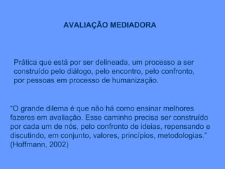 Prática que está por ser delineada, um processo a ser construído pelo diálogo, pelo encontro, pelo confronto, por pessoas em processo de humanização. AVALIAÇÃO MEDIADORA “ O grande dilema é que não há como ensinar melhores fazeres em avaliação. Esse caminho precisa ser construído por cada um de nós, pelo confronto de ideias, repensando e discutindo, em conjunto, valores, princípios, metodologias.” (Hoffmann, 2002) 