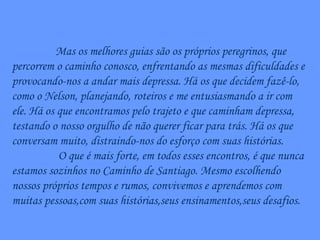 Mas os melhores guias são os próprios peregrinos, que percorrem o caminho conosco, enfrentando as mesmas dificuldades e provocando-nos a andar mais depressa. Há os que decidem fazê-lo, como o Nelson, planejando, roteiros e me entusiasmando a ir com ele. Há os que encontramos pelo trajeto e que caminham depressa, testando o nosso orgulho de não querer ficar para trás. Há os que conversam muito, distraindo-nos do esforço com suas histórias. O que é mais forte, em todos esses encontros, é que nunca estamos sozinhos no Caminho de Santiago. Mesmo escolhendo nossos próprios tempos e rumos, convivemos e aprendemos com muitas pessoas,com suas histórias,seus ensinamentos,seus desafios. 