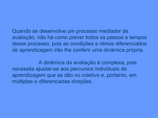 Quando se desenvolve um processo mediador de avaliação, não há como prever todos os passos e tempos desse processo, pois as condições e ritmos diferenciados de aprendizagem irão lhe conferir uma dinâmica própria. A dinâmica da avaliação é complexa, pois necessita ajustar-se aos percursos individuais de aprendizagem que se dão no coletivo e, portanto, em múltiplas e diferenciadas direções. 