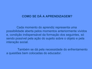 COMO SE DÁ A APRENDIZAGEM? Cada momento do aprendiz representa uma possibilidade aberta pelos momentos anteriormente vividos e, condição indispensável da formação dos seguintes, só sendo possível pela ação do sujeito sobre o objeto e pela interação social. Também se dá pela necessidade do enfrentamento a questões bem colocadas do educador. 