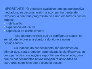 IMPORTANTE: “O processo avaliativo, em sua perspectiva mediadora, se destina, assim, a acompanhar, entender, favorecer a contínua progressão do aluno em termos destas etapas: mobilização experiência educativa expressão do conhecimento Isso alargara o ciclo que se configura a seguir, no sentido de favorecer a abertura do aluno a novas possibilidades. Os teóricos do conhecimento são unânimes ao afirmar que, para promover aprendizagens significativas, se deve partir das concepções espontâneas dos alunos, para que os conhecimentos novos estejam relacionados às estruturas cognitivas que o aluno já possui. 