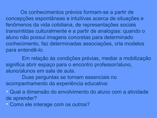 Os conhecimentos prévios formam-se a partir de concepções espontâneas e intuitivas acerca de situações e fenômenos da vida cotidiana, de representações sociais transmitidas culturalmente e a partir de analogias: quando o aluno não possui imagens concretas para determinado conhecimento, faz determinadas associações, cria modelos para entendê-lo. Em relação às condições prévias, mediar a mobilização significa abrir espaço para o encontro professor/aluno, aluno/alunos em sala de aula. Duas perguntas se tornam essenciais no acompanhamento da experiência educativa: Qual a dimensão do envolvimento do aluno com a atividade de aprender? Como ele interage com os outros? 