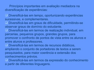 Princípios importantes em avaliação mediadora na diversificação de experiências: Diversificá-las em tempo, oportunizando experiências sucessivas, e complementares. Diversificá-las em graus de dificuldade, permitindo-se observar graus de domínio do estudante. Diversificá-las em termos de realização individual, em parcerias, pequenos grupos, grandes grupos, para promover o confronto de pontos de vista entre os alunos e entre alunos e professores. Diversificá-las em termos de recursos didáticos, ampliando o conjunto de portadores de textos a serem pesquisados, para maior coerência e extensão dos conhecimentos prévios. Diversificá-las em termos da expressão do conhecimento a partir de diferentes linguagens. 