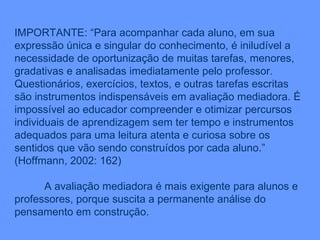 IMPORTANTE: “Para acompanhar cada aluno, em sua expressão única e singular do conhecimento, é iniludível a necessidade de oportunização de muitas tarefas, menores, gradativas e analisadas imediatamente pelo professor. Questionários, exercícios, textos, e outras tarefas escritas são instrumentos indispensáveis em avaliação mediadora. É impossível ao educador compreender e otimizar percursos individuais de aprendizagem sem ter tempo e instrumentos adequados para uma leitura atenta e curiosa sobre os sentidos que vão sendo construídos por cada aluno.” (Hoffmann, 2002: 162) A avaliação mediadora é mais exigente para alunos e professores, porque suscita a permanente análise do pensamento em construção. 