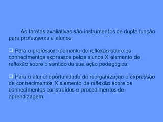 As tarefas avaliativas são instrumentos de dupla função para professores e alunos: Para o professor: elemento de reflexão sobre os conhecimentos expressos pelos alunos X elemento de reflexão sobre o sentido da sua ação pedagógica; Para o aluno: oportunidade de reorganização e expressão de conhecimentos X elemento de reflexão sobre os conhecimentos construídos e procedimentos de aprendizagem. 
