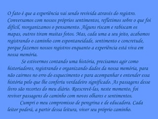 O fato é que a experiência vai sendo revivida através do registro. Conversamos com nossos próprios sentimentos, refletimos sobre o que foi difícil, reorganizamos o pensamento. Alguns riscam e rabiscam os mapas, outros tiram muitas fotos. Mas, cada uma a seu jeito, acabamos registrando o caminho com espontaneidade, sentimento e concretude, porque fazemos nossos registros enquanto a experiência está viva em nossa memória. Se estivermos contando uma história, precisamos agir como historiadores, registrando e organizando dados da nossa memória, para não cairmos no erro do esquecimento e para acompanhar e entender essa história pelo que lhe conferiu verdadeiro significado. As passagens desse livro são recortes do meu diário. Reescrevê-las, neste momento, foi reviver passagens do caminho com novos olhares e sentimentos. Cumpri o meu compromisso de peregrina e de educadora. Cada leitor poderá, a partir dessa leitura, viver seu próprio caminho. 