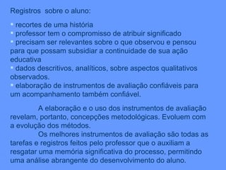 Registros  sobre o aluno: recortes de uma história professor tem o compromisso de atribuir significado precisam ser relevantes sobre o que observou e pensou para que possam subsidiar a continuidade de sua ação educativa dados descritivos, analíticos, sobre aspectos qualitativos observados. elaboração de instrumentos de avaliação confiáveis para um acompanhamento também confiável. A elaboração e o uso dos instrumentos de avaliação revelam, portanto, concepções metodológicas. Evoluem com a evolução dos métodos. Os melhores instrumentos de avaliação são todas as tarefas e registros feitos pelo professor que o auxiliam a resgatar uma memória significativa do processo, permitindo uma análise abrangente do desenvolvimento do aluno. 