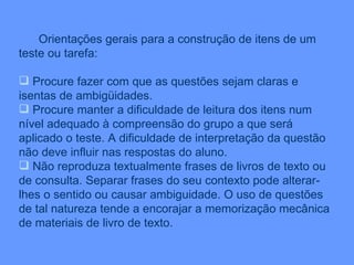 Orientações gerais para a construção de itens de um teste ou tarefa: Procure fazer com que as questões sejam claras e isentas de ambigüidades. Procure manter a dificuldade de leitura dos itens num nível adequado à compreensão do grupo a que será aplicado o teste. A dificuldade de interpretação da questão não deve influir nas respostas do aluno. Não reproduza textualmente frases de livros de texto ou de consulta. Separar frases do seu contexto pode alterar-lhes o sentido ou causar ambiguidade. O uso de questões  de tal natureza tende a encorajar a memorização mecânica de materiais de livro de texto.  