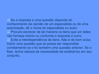 Se a resposta a uma questão depende do conhecimento da opinião de um especialista ou de uma autorização, dê o nome do especialista ou autor. Procure escrever de tal maneira os itens que um deles não forneça indício ou confunda a resposta a outro. Evite a interdependência de itens. Não é de bom aviso incluir uma questão que só possa ser respondida corretamente se o foi também uma questão anterior. Se o fizer, tenha clareza da necessidade de analisá-los em seu conjunto. 