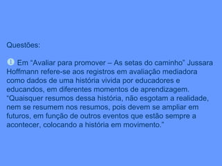 Questões: Em “Avaliar para promover – As setas do caminho” Jussara Hoffmann refere-se aos registros em avaliação mediadora como dados de uma história vivida por educadores e educandos, em diferentes momentos de aprendizagem. “Quaisquer resumos dessa história, não esgotam a realidade, nem se resumem nos resumos, pois devem se ampliar em futuros, em função de outros eventos que estão sempre a acontecer, colocando a história em movimento.” 