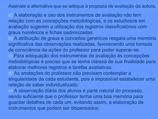 Assinale a alternativa que se adéqua à proposta de avaliação da autora. a)  A elaboração e uso dos instrumentos de avaliação não tem relação com as concepções metodológicas, e os estudiosos em avaliação sugerem a utilização dos registros classificatórios com graus numéricos e fichas padronizadas. b)  A atribuição de graus e conceitos genéricos resgata uma memória significativa das observações realizadas, favorecendo uma tomada de consciência da ações do professor para poder superar-se. c)  Para adequação dos instrumentos de avaliação às concepções metodológicas é preciso que se tenha clareza de sua finalidade para elaborar melhores registros e tarefas avaliativas. d)  As anotações do professor não precisam contemplar a singularidade de cada estudante, pois é impossível estabelecer uma relação de saber individualizado. e)  A observação diária dos alunos é parte natural do processo, sendo suficiente que o professor tenha uma boa memória para guardar detalhes de cada um, evitando assim, a elaboração de instrumentos que podem ser dispensados. 