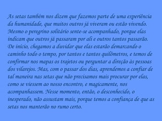 As setas também nos dizem que fazemos parte de uma experiência da humanidade, que muitos outros já viveram ou estão vivendo. Mesmo o peregrino solitário sente-se acompanhado, porque elas indicam que outros já passaram por ali e outros tantos passarão. De início, chegamos a duvidar que elas estarão demarcando o caminho todo o tempo, por tantos e tantos quilômetros, e temos de confirmar nos mapas os trajetos ou perguntar a direção às pessoas dos vilarejos. Mas, com o passar dos dias, aprendemos a confiar de tal maneira nas setas que não precisamos mais procurar por elas, como se viessem ao nosso encontro, e magicamente, nos acompanhassem. Nesse momento, então, o desconhecido, o inesperado, não assustam mais, porque temos a confiança de que as setas nos manterão no rumo certo. 