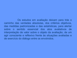 Os estudos em avaliação deixam para trás o caminho das verdades absolutas, dos critérios objetivos, das medidas padronizadas e das estatísticas, para alertar sobre o sentido essencial dos atos avaliativos de interpretação de valor sobre o objeto da avaliação, de um agir consciente e reflexivo frente às situações avaliadas e de exercício do diálogo entre os envolvidos. 