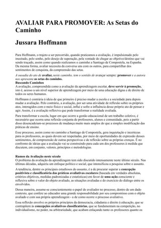 AVALIAR PARA PROMOVER: As Setas do
Caminho
Jussara Hoffmann
Para Hoffmann, o trajeto a ser percorrido, quando praticamos a avaliação, é impulsionado pelo
inusitado, pelo sonho, pelo desejo de superação, pela vontade de chegar ao objetivo/destino que vai
sendo traçado, assim como quando realizamos o caminho a Santiago de Compostela, na Espanha.
Da mesma forma, avaliar necessita da conversa uns com os outros, para compartilhar dos
sentimentos de conquista, da compreensão das setas.
A ousadia do ato de avaliar, neste caminho, tem o sentido de avançar sempre: promover e a autora
nos apresenta as setas do caminho.
Buscando Caminhos
A avaliação, compreendida como a avaliação da aprendizagem escolar, deve servir à promoção,
isto é, acesso a um nível superior de aprendizagem por meio de uma educação digna e de direito de
todos os seres humanos.
Hoffmann é contrária à ideia de que primeiro é preciso mudar a escola e a sociedade para depois
mudar a avaliação. Pelo contrário, a avaliação, por ser uma atividade de reflexão sobre os próprios
atos, interagidos com o meio físico e social, influi e sofre a influência desse próprio ato de pensar e
agir. Assim, é a avaliação reflexiva que pode transformar a realidade avaliada.
Para transformar a escola, lugar em que ocorre a gestão educacional de um trabalho coletivo, é
necessário que ocorra uma reflexão conjunta de professores, alunos e comunidade, pois a partir
disso desencadeiam-se processos de mudança muito mais amplos do que a simples modificação das
práticas de ensino.
Esse processo, assim como no caminho a Santiago de Compostela, gera inquietação e incertezas
para os professores, as quais devem ser respeitadas, por meio de oportunidades de expressão desses
sentimentos, de compreensão de outras perspectivas e de reflexão sobre as próprias crenças. É no
confronto de ideias que a avaliação vai se construindo para cada um dos professores à medida que
discutem, em conjunto, valores, princípios e metodologias.

Rumos da Avaliação neste século
O problema da avaliação da aprendizagem tem sido discutido intensamente neste último século. Nas
últimas décadas, adquiriu um enfoque político e social, que intensificou a pesquisa sobre o assunto.
A tendência, dentre os principais estudiosos do assunto, é a de procurar superar a concepção
positivista e classificatória das práticas avaliativas escolares (baseada em verdades absolutas,
critérios objetivos, medidas padronizadas e estatísticas) em favor de uma ação consciente e
reflexiva sobre o valor do objeto avaliado, as situações avaliadas e do exercício do diálogo entre os
envolvidos.
Dessa maneira, assume-se conscientemente o papel do avaliador no processo, dentro de um dado
contexto, que confere ao educador uma grande responsabilidade por seu compromisso com o objeto
avaliado e com sua própria aprendizagem - a de como ocorre o processo avaliativo.
Essa reflexão envolve os próprios princípios da democracia, cidadania e direito à educação, que se
contrapõem às concepções avaliativas classificatórias, que se fundamentam na competição, no
individualismo, no poder, na arbitrariedade, que acabam enlaçando tanto os professores quanto os
 