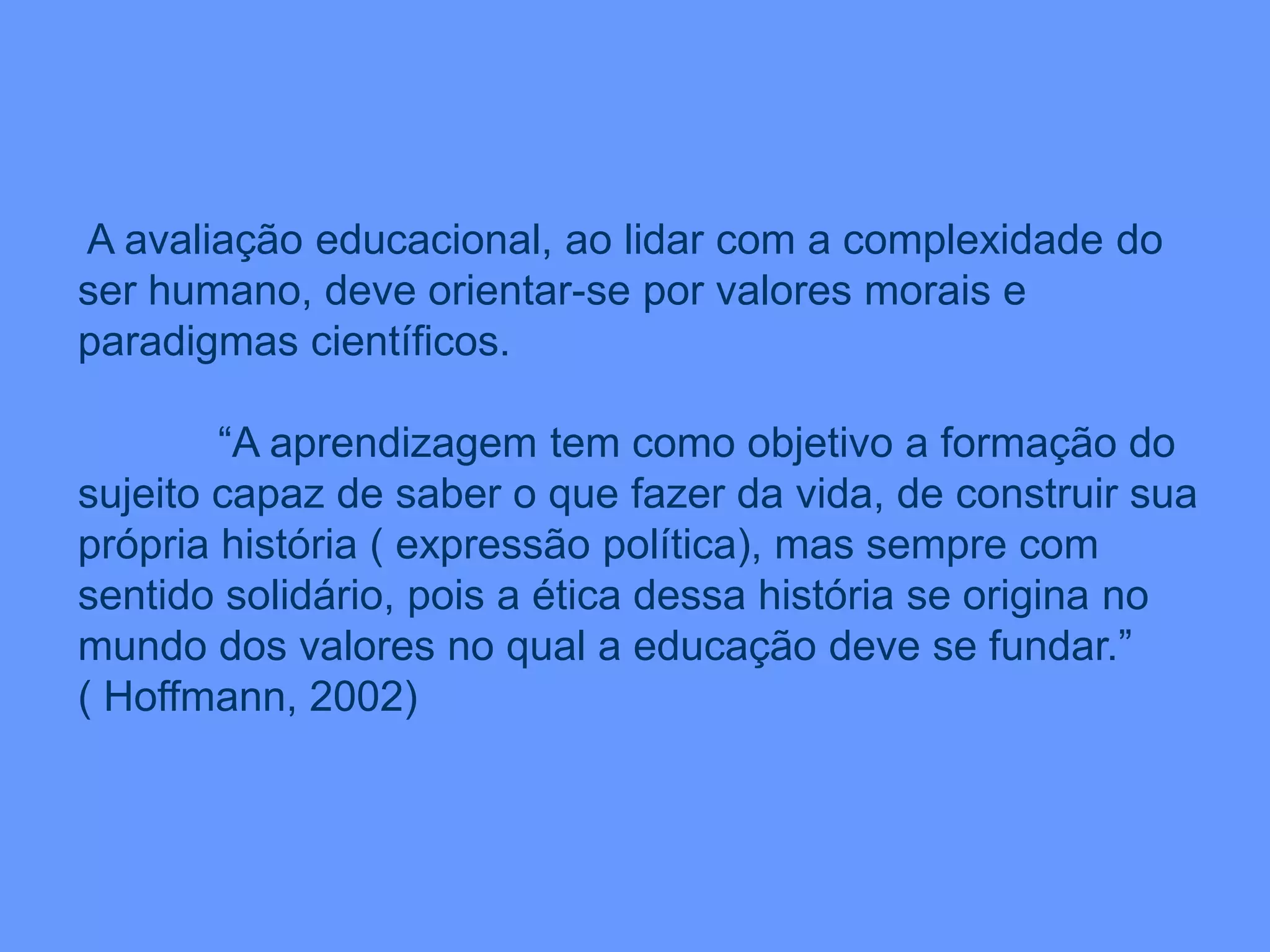 A avaliação educacional, ao lidar com a complexidade do
ser humano, deve orientar-se por valores morais e
paradigmas científicos.
“A aprendizagem tem como objetivo a formação do
sujeito capaz de saber o que fazer da vida, de construir sua
própria história ( expressão política), mas sempre com
sentido solidário, pois a ética dessa história se origina no
mundo dos valores no qual a educação deve se fundar.”
( Hoffmann, 2002)
 