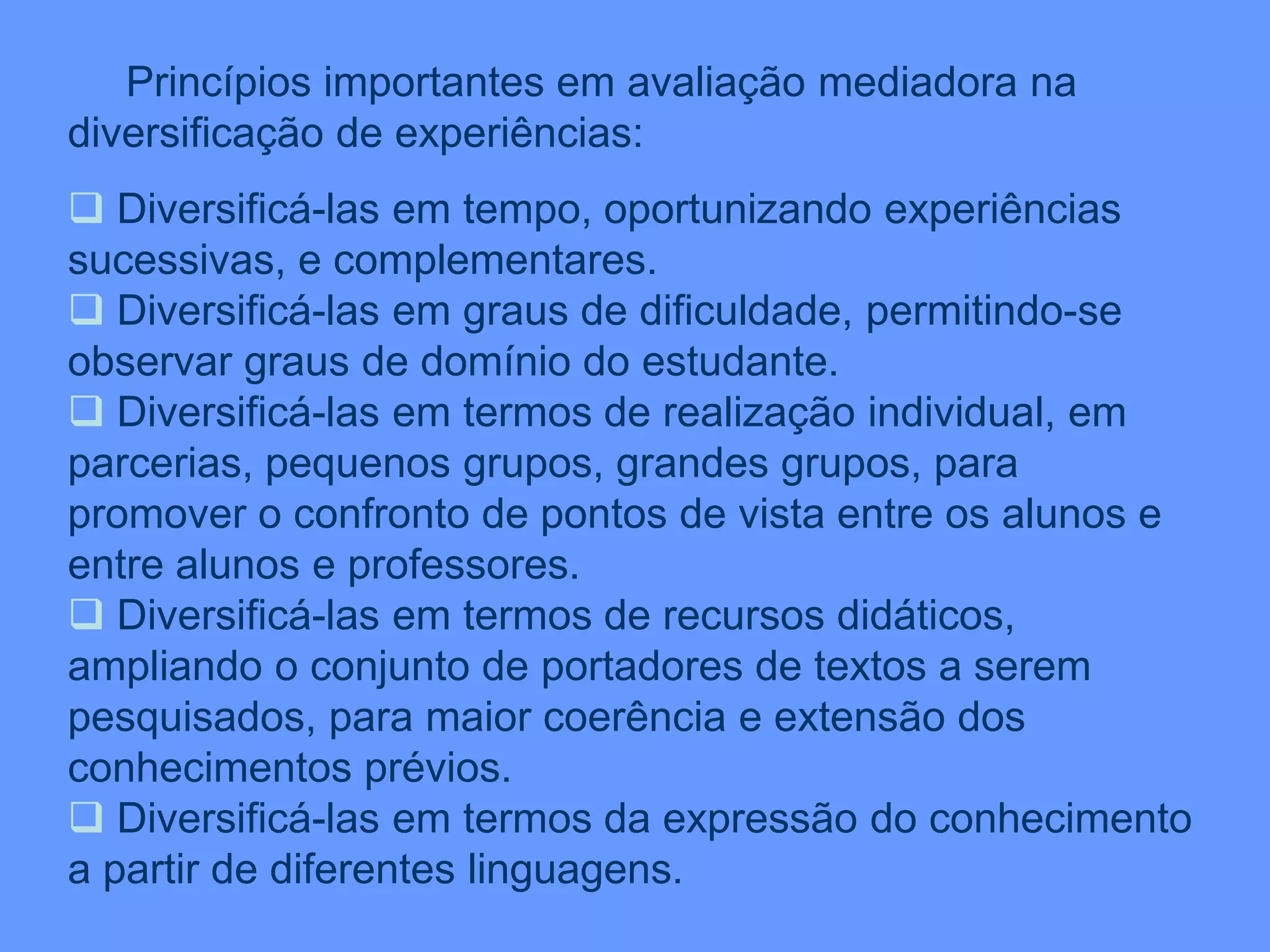 Princípios importantes em avaliação mediadora na
diversificação de experiências:
 Diversificá-las em tempo, oportunizando experiências
sucessivas, e complementares.
 Diversificá-las em graus de dificuldade, permitindo-se
observar graus de domínio do estudante.
 Diversificá-las em termos de realização individual, em
parcerias, pequenos grupos, grandes grupos, para
promover o confronto de pontos de vista entre os alunos e
entre alunos e professores.
 Diversificá-las em termos de recursos didáticos,
ampliando o conjunto de portadores de textos a serem
pesquisados, para maior coerência e extensão dos
conhecimentos prévios.
 Diversificá-las em termos da expressão do conhecimento
a partir de diferentes linguagens.
 