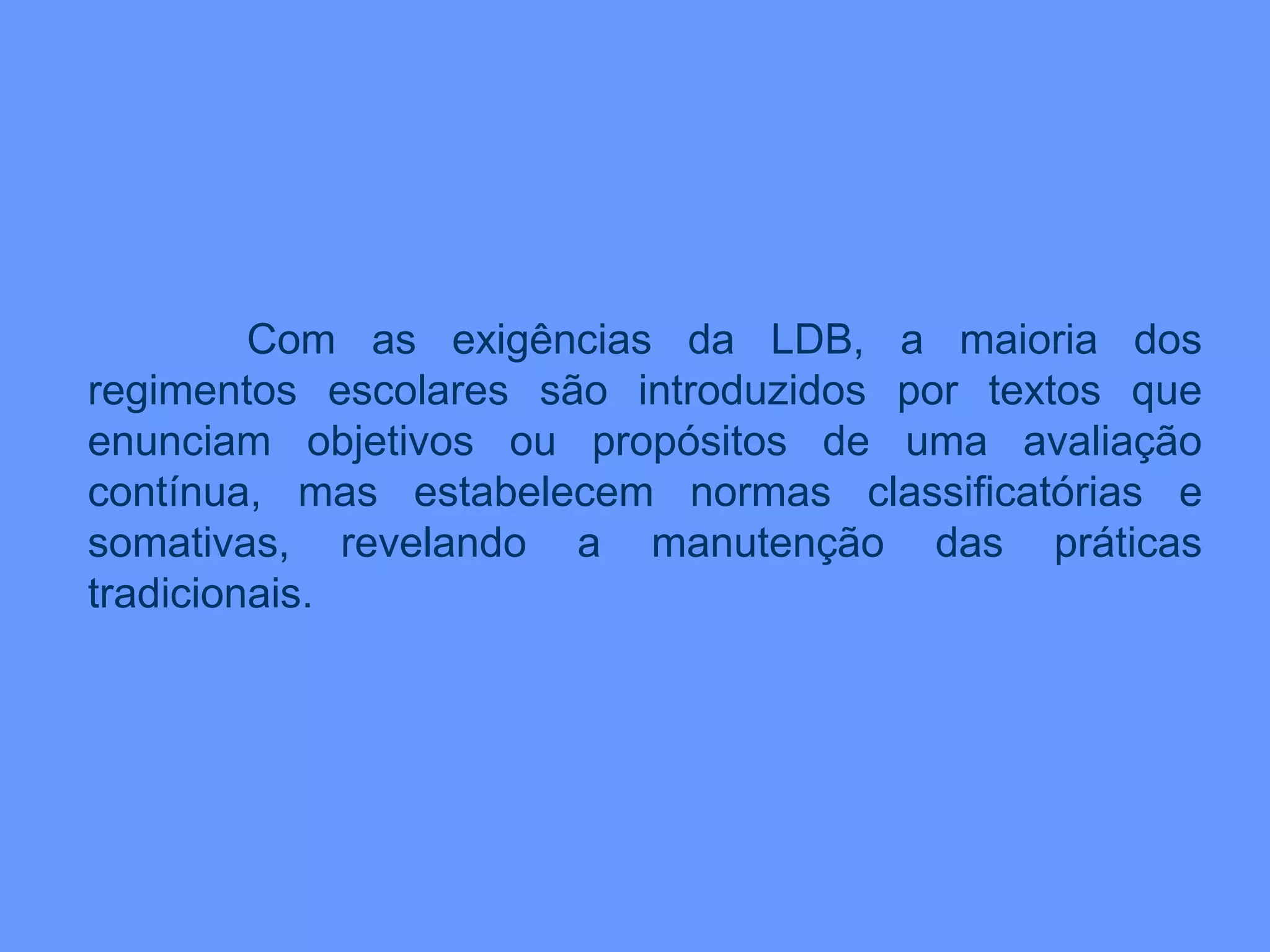 Com as exigências da LDB, a maioria dos
regimentos escolares são introduzidos por textos que
enunciam objetivos ou propósitos de uma avaliação
contínua, mas estabelecem normas classificatórias e
somativas, revelando a manutenção das práticas
tradicionais.
 