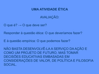 UMA ATIVIDADE ÉTICA
AVALIAÇÃO:
O que é? → O que deve ser?
Responder à questão ética: O que deveríamos fazer?
E à questão empírica: O que podemos fazer?
NÃO BASTA DESENVOLVÊ-LA A SERVIÇO DA AÇÃO E
COMO UM PROJETO DE FUTURO, MAS TOMAR
DECISÕES EDUCATIVAS EMBASADAS EM
CONSIDERAÇÕES DE VALOR, DE POLÍTICA E FILOSOFIA
SOCIAL.
 