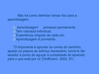 Não há como delimitar tempo fixo para a
aprendizagem.
 Aprendizagem processo permanente.
 Tem natureza individual.
 Experiência singular de cada um.
 Aprendizagem é provisória.
“O importante é apontar os rumos do caminho,
ajustar os passos ao esforço necessário, torná-lo tão
sedutor a ponto de aguçar a curiosidade do aprendiz
para o que está por vir.”(Hoffmann, 2002: 57)
 
