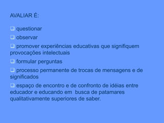 AVALIAR É:
 questionar
 observar
 promover experiências educativas que signifiquem
provocações intelectuais
 formular perguntas
 processo permanente de trocas de mensagens e de
significados
 espaço de encontro e de confronto de idéias entre
educador e educando em busca de patamares
qualitativamente superiores de saber.
 