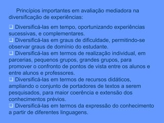 Princípios importantes em avaliação mediadora na
diversificação de experiências:
 Diversificá-las em tempo, oportunizando experiências
sucessivas, e complementares.
 Diversificá-las em graus de dificuldade, permitindo-se
observar graus de domínio do estudante.
 Diversificá-las em termos de realização individual, em
parcerias, pequenos grupos, grandes grupos, para
promover o confronto de pontos de vista entre os alunos e
entre alunos e professores.
 Diversificá-las em termos de recursos didáticos,
ampliando o conjunto de portadores de textos a serem
pesquisados, para maior coerência e extensão dos
conhecimentos prévios.
 Diversificá-las em termos da expressão do conhecimento
a partir de diferentes linguagens.
 
