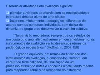 Diferenciar atividades em avaliação significa:
 planejar atividades de acordo com as necessidades e
interesses década aluno de uma classe
 fazer encaminhamentos pedagógicos diferentes de
acordo com os percursos individuais, sem deixar de
dinamizar o grupo e de desenvolver o trabalho coletivo.
“Numa visão mediadora, sempre que os estudos de
um curso ou o ano letivo estiverem em desenvolvimento, os
instrumentos de avaliação serão desencadeadores da
pedagógicos necessários.” (Hoffmann, 2002:158)
O grande equívoco, em termos da finalidade dos
instrumentos de avaliação, é concebê-los, sempre, em
caráter de terminalidade, de finalização de um
processo,atribuindo notas e conceitos e calculando médias
para responder sobre o desempenho do estudante.
 