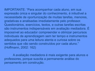 IMPORTANTE: “Para acompanhar cada aluno, em sua
expressão única e singular do conhecimento, é iniludível a
necessidade de oportunização de muitas tarefas, menores,
gradativas e analisadas imediatamente pelo professor.
Questionários, exercícios, textos, e outras tarefas escritas
são instrumentos indispensáveis em avaliação mediadora. É
impossível ao educador compreender e otimizar percursos
individuais de aprendizagem sem ter tempo e instrumentos
adequados para uma leitura atenta e curiosa sobre os
sentidos que vão sendo construídos por cada aluno.”
(Hoffmann, 2002: 162)
A avaliação mediadora é mais exigente para alunos e
professores, porque suscita a permanente análise do
pensamento em construção.
 