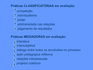 Práticas CLASSIFICATÓRIAS em avaliação:
competição
individualismo
poder
arbitrariedade nas relações
julgamento de resultados
Práticas MEDIADORAS em avaliação:
interativa
intersubjetiva
diálogo entre todos os envolvidos no processo
ação pedagógica reflexiva
relações interpessoais
projetos coletivos
 