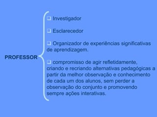 PROFESSOR
 Investigador
 Esclarecedor
 Organizador de experiências significativas
de aprendizagem.
 compromisso de agir refletidamente,
criando e recriando alternativas pedagógicas a
partir da melhor observação e conhecimento
de cada um dos alunos, sem perder a
observação do conjunto e promovendo
sempre ações interativas.
 