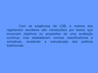 Com as exigências da LDB, a maioria dos
regimentos escolares são introduzidos por textos que
enunciam objetivos ou propósitos de uma avaliação
contínua, mas estabelecem normas classificatórias e
somativas, revelando a manutenção das práticas
tradicionais.
 