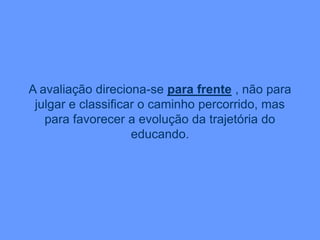 A avaliação direciona-se para frente , não para
julgar e classificar o caminho percorrido, mas
para favorecer a evolução da trajetória do
educando.
 