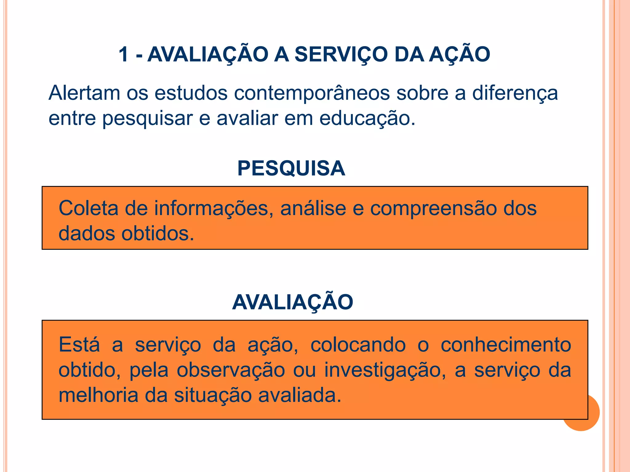 1 - AVALIAÇÃO A SERVIÇO DA AÇÃO
Alertam os estudos contemporâneos sobre a diferença
entre pesquisar e avaliar em educação.
PESQUISA
AVALIAÇÃO
Está a serviço da ação, colocando o conhecimento
obtido, pela observação ou investigação, a serviço da
melhoria da situação avaliada.
Coleta de informações, análise e compreensão dos
dados obtidos.
 