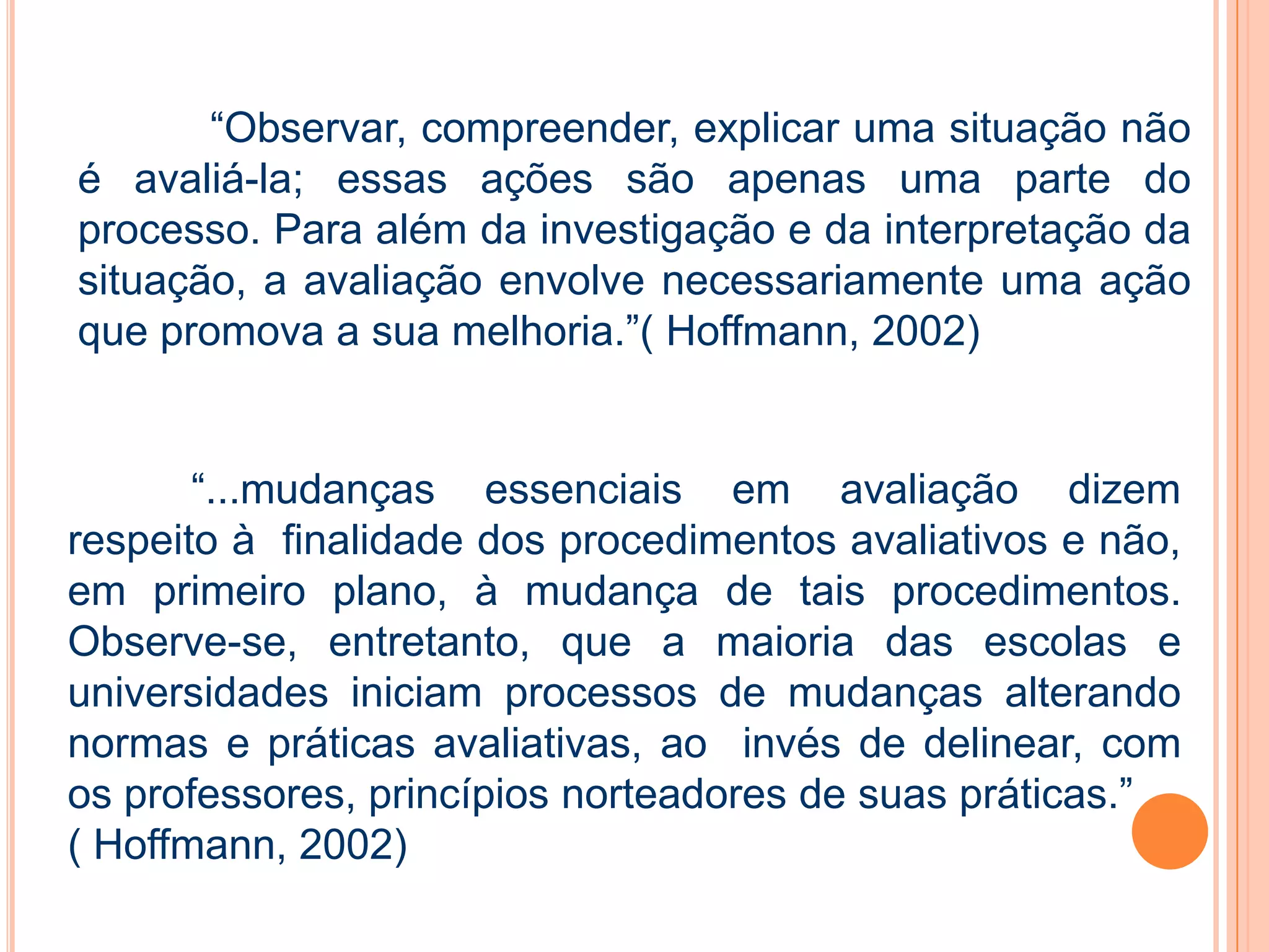 “Observar, compreender, explicar uma situação não
é avaliá-la; essas ações são apenas uma parte do
processo. Para além da investigação e da interpretação da
situação, a avaliação envolve necessariamente uma ação
que promova a sua melhoria.”( Hoffmann, 2002)
“...mudanças essenciais em avaliação dizem
respeito à finalidade dos procedimentos avaliativos e não,
em primeiro plano, à mudança de tais procedimentos.
Observe-se, entretanto, que a maioria das escolas e
universidades iniciam processos de mudanças alterando
normas e práticas avaliativas, ao invés de delinear, com
os professores, princípios norteadores de suas práticas.”
( Hoffmann, 2002)
 
