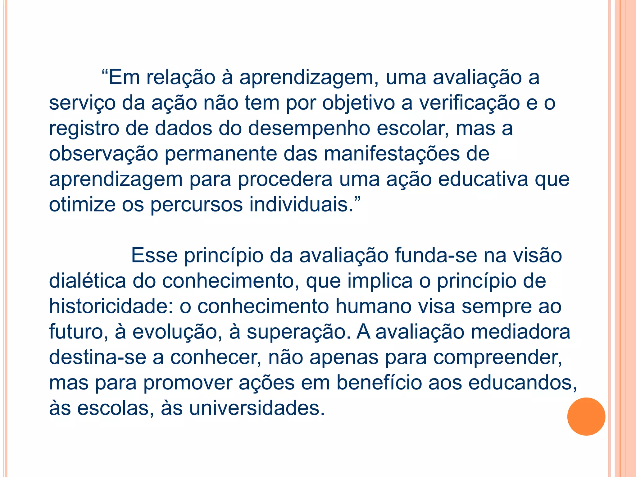 “Em relação à aprendizagem, uma avaliação a
serviço da ação não tem por objetivo a verificação e o
registro de dados do desempenho escolar, mas a
observação permanente das manifestações de
aprendizagem para procedera uma ação educativa que
otimize os percursos individuais.”
Esse princípio da avaliação funda-se na visão
dialética do conhecimento, que implica o princípio de
historicidade: o conhecimento humano visa sempre ao
futuro, à evolução, à superação. A avaliação mediadora
destina-se a conhecer, não apenas para compreender,
mas para promover ações em benefício aos educandos,
às escolas, às universidades.
 