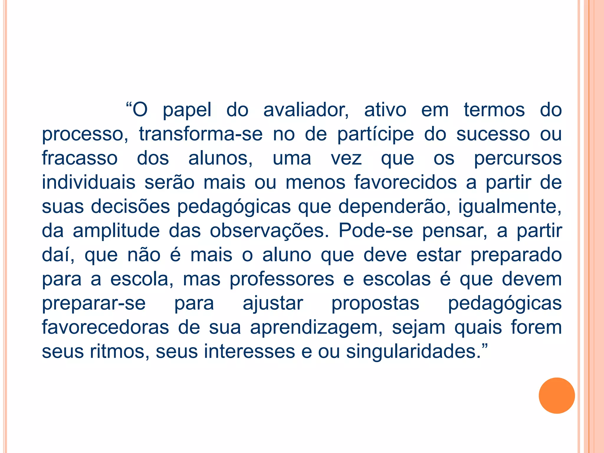 “O papel do avaliador, ativo em termos do
processo, transforma-se no de partícipe do sucesso ou
fracasso dos alunos, uma vez que os percursos
individuais serão mais ou menos favorecidos a partir de
suas decisões pedagógicas que dependerão, igualmente,
da amplitude das observações. Pode-se pensar, a partir
daí, que não é mais o aluno que deve estar preparado
para a escola, mas professores e escolas é que devem
preparar-se para ajustar propostas pedagógicas
favorecedoras de sua aprendizagem, sejam quais forem
seus ritmos, seus interesses e ou singularidades.”
 